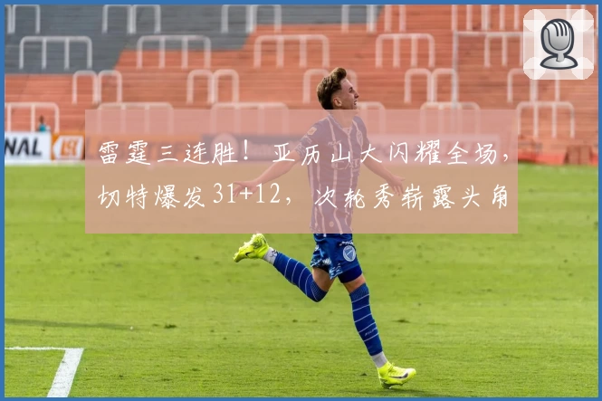 雷霆三连胜！亚历山大闪耀全场，切特爆发31+12，次轮秀崭露头角