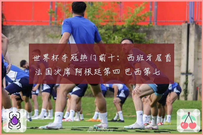 世界杯夺冠热门前十：西班牙居首 法国次席 阿根廷第四 巴西第七