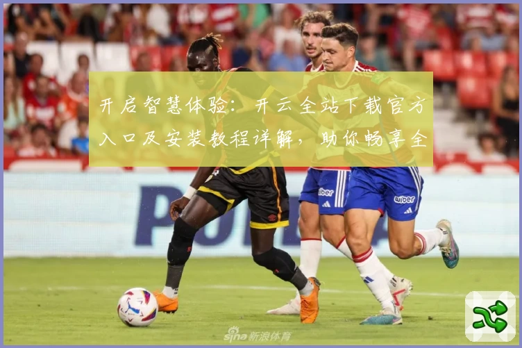 开启智慧体验：开云全站下载官方入口及安装教程详解，助你畅享全新功能亮点