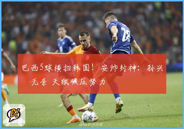 巴西5球横扫韩国!安帅封神:孙兴慜无奈 天赋碾压努力