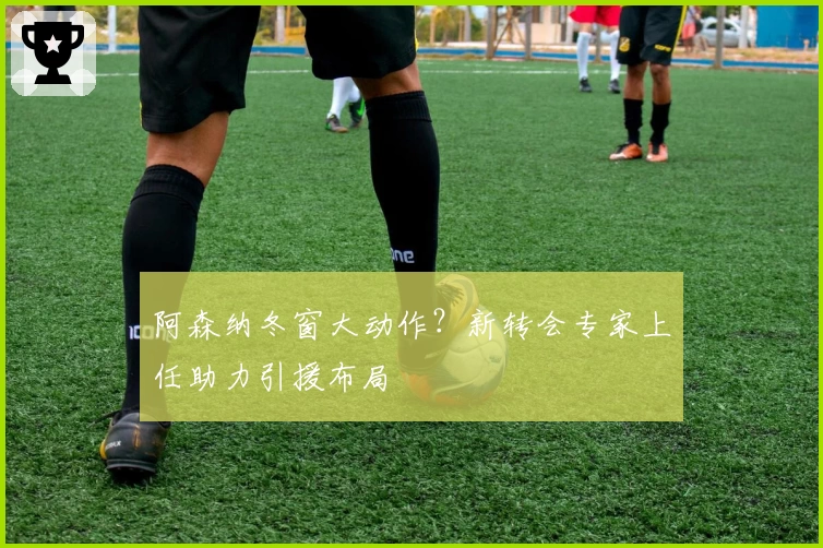 阿森纳冬窗大动作？新转会专家上任助力引援布局