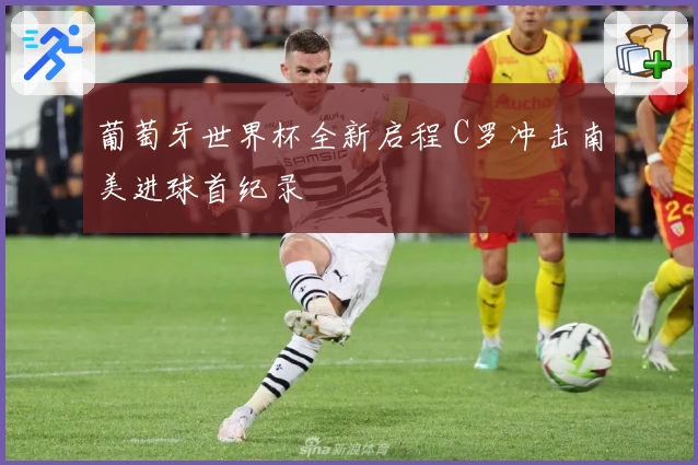 葡萄牙世界杯全新启程 C罗冲击南美进球首纪录