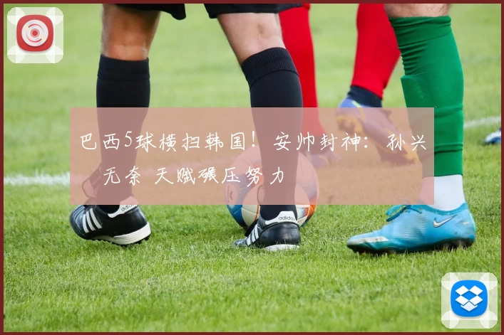 巴西5球横扫韩国!安帅封神:孙兴慜无奈 天赋碾压努力