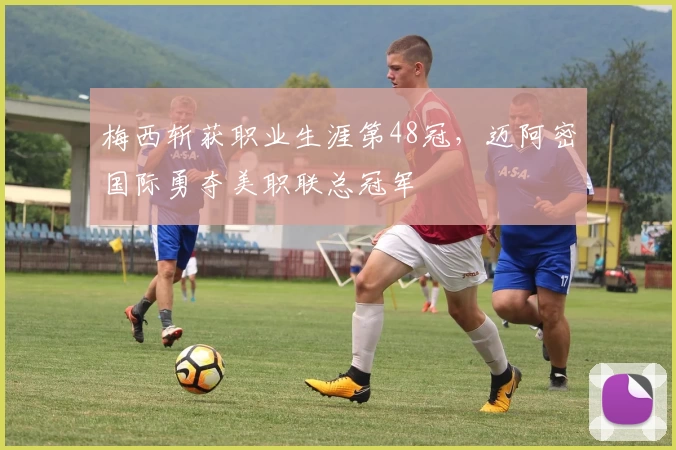 梅西斩获职业生涯第48冠，迈阿密国际勇夺美职联总冠军