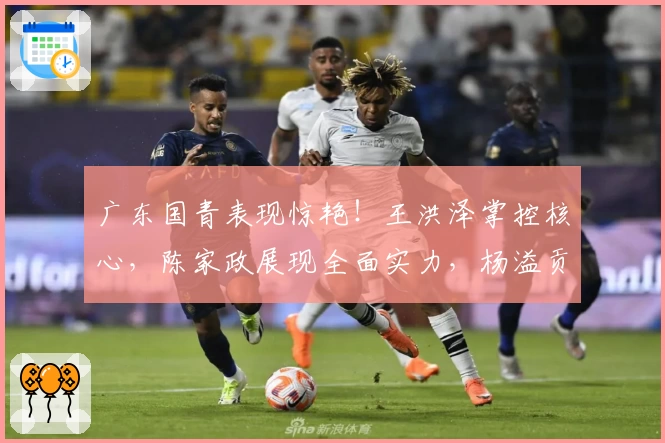 广东国青表现惊艳！王洪泽掌控核心，陈家政展现全面实力，杨溢贡献稳定轮换