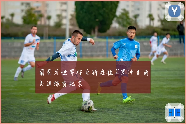 葡萄牙世界杯全新启程 C罗冲击南美进球首纪录