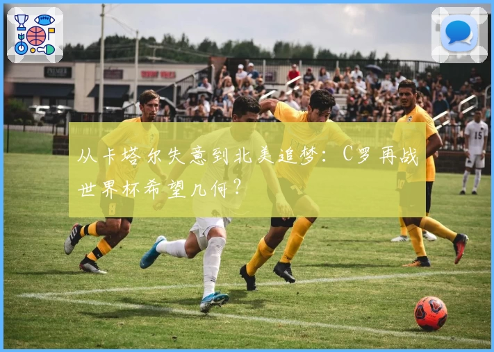 从卡塔尔失意到北美追梦：C罗再战世界杯希望几何？