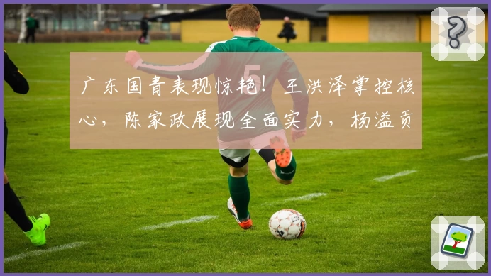 广东国青表现惊艳！王洪泽掌控核心，陈家政展现全面实力，杨溢贡献稳定轮换
