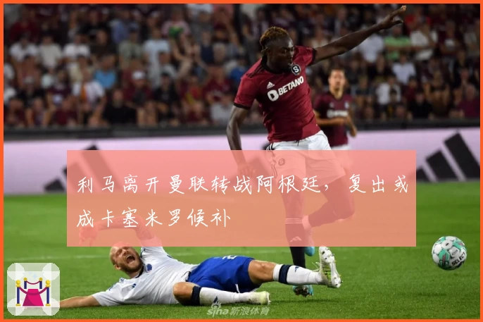 利马离开曼联转战阿根廷，复出或成卡塞米罗候补