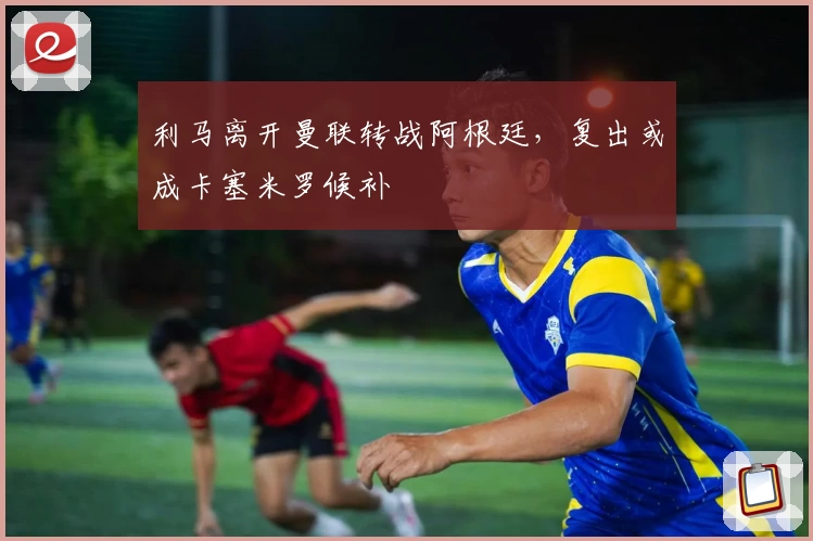 利马离开曼联转战阿根廷，复出或成卡塞米罗候补